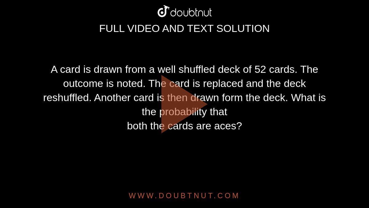 A card is drawn from a well shuffled deck of 52 cards. The outcome is noted. The card is replaced and the deck reshuffled. Another card is then drawn form the deck. What is the probability that<br>both the cards are aces?