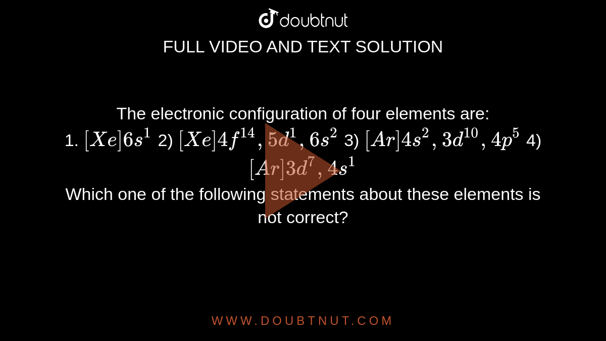 The electronic configuration of four elements are: <br> 1. `[Xe]6s^(1)` 2) `[Xe]4f^(14),5d^(1),6s^(2)`  3) `[Ar]4s^(2),3d^(10),4p^(5)`  4) `[Ar]3d^(7),4s^(1)`  <br> Which one of the following statements about these elements is not correct? 