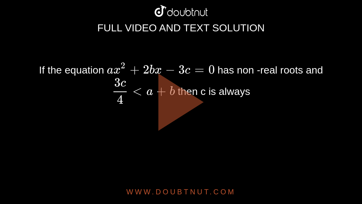 If the equation `ax^(2) +2bx-3c= 0` has non -real roots and `(3c)/(4) lt a +b` then c is always