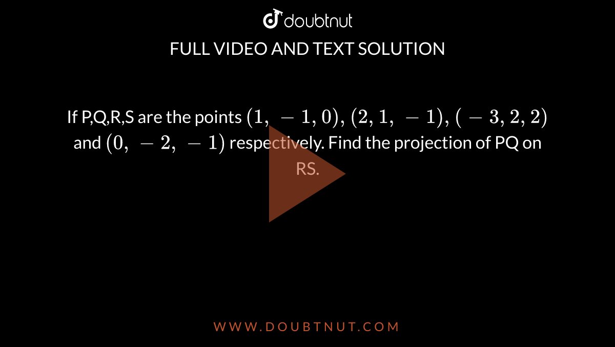 If P,Q,R,S are the points `(1,-1,0),(2,1,-1),(-3,2,2)` and `(0,-2,-1)` respectively. Find the projection of PQ on RS. 