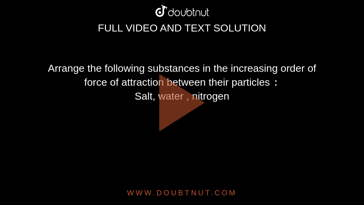 Arrange the following substances in the increasing order of force of attraction between their particles `:` <br> Salt, water , nitrogen