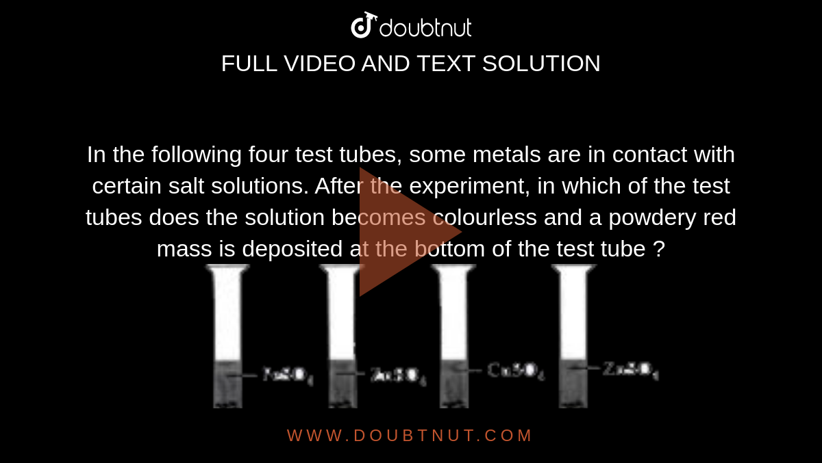 In the following four test tubes, some metals are in contact with certain salt solutions. After the experiment, in which of the test tubes does the solution becomes colourless and a powdery red mass is deposited at the bottom of the test tube ? <br> <img src="https://doubtnut-static.s.llnwi.net/static/physics_images/MTG_FOU_COU_CHE_VIII_C02_SLV_011_Q01.png" width="80%">