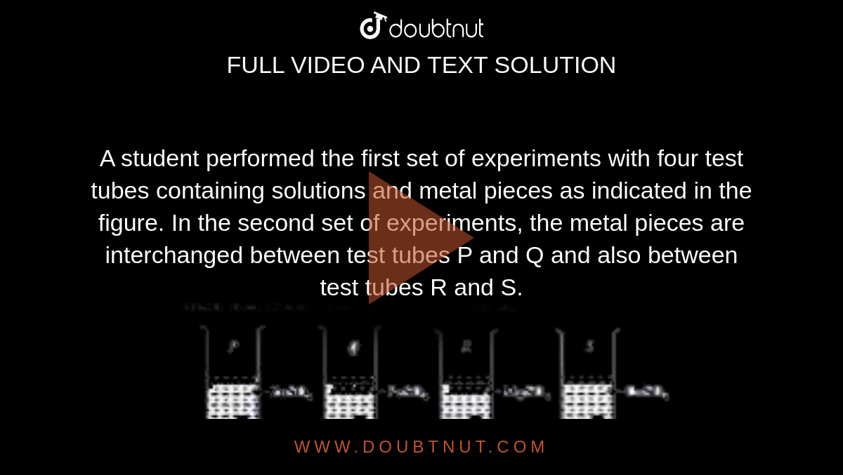 A student performed the first set of experiments with four test tubes containing solutions and metal pieces as indicated in the figure. In the second set of experiments, the metal pieces are interchanged between test tubes P and Q and also between test tubes R and S. <br> <img src="https://doubtnut-static.s.llnwi.net/static/physics_images/MTG_FOU_COU_CHE_VIII_C02_E03_014_Q01.png" width="80%"> <br> In which test tube(s), no reaction will occur in both sets of experiments ?