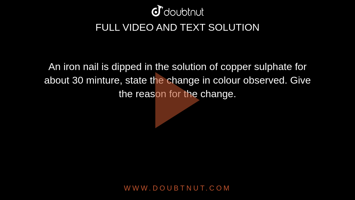 An iron nail is dipped in the solution of copper sulphate for about 30 minture, state the change in colour observed. Give the reason for the change. 