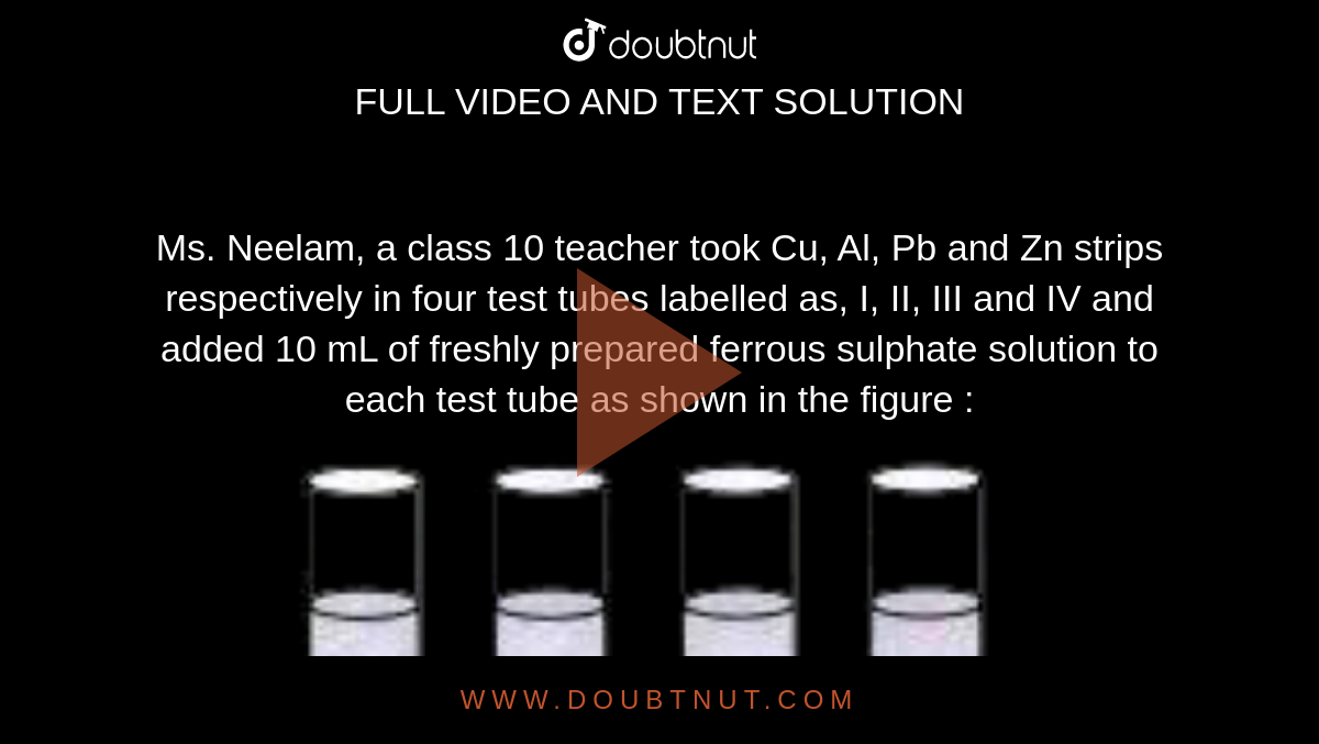 Ms. Neelam, a class 10 teacher took Cu, Al, Pb and Zn  strips respectively in four test tubes  labelled as, I, II, III and IV and added 10 mL of freshly prepared ferrous sulphate solution to each test tube as shown in the figure : <br> <img src="https://doubtnut-static.s.llnwi.net/static/physics_images/MTG_FOU_COU_CHE_X_C03_E03_012_Q01.png" width="80%">  <br> Black residue would be obtained in test tubes 