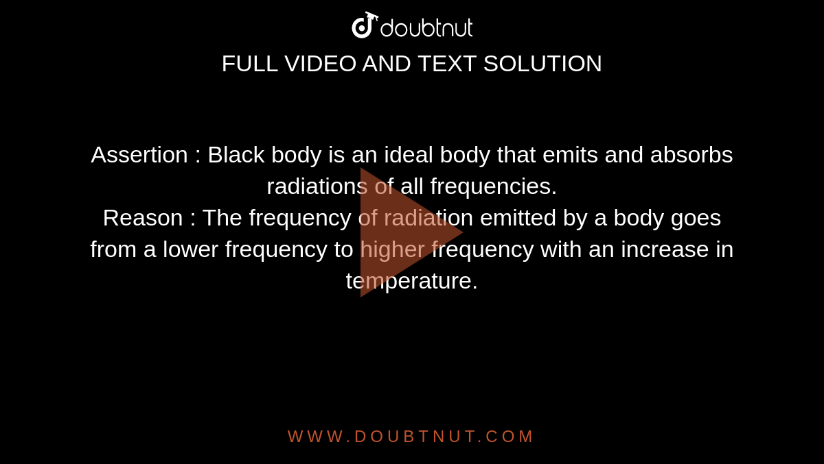 Assertion : Black body is an ideal body that emits and absorbs radiations of all frequencies. <br> Reason : The frequency of radiation emitted by a body goes from a lower frequency to higher frequency with an increase in temperature. 