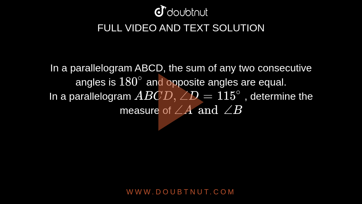 In a parallelogram ABCD, the sum of any two consecutive angles is `180^(@)` and opposite angles are equal. <br> In a parallelogram `ABCD, angleD=115^(@)` , determine the measure of `angleA and angleB`