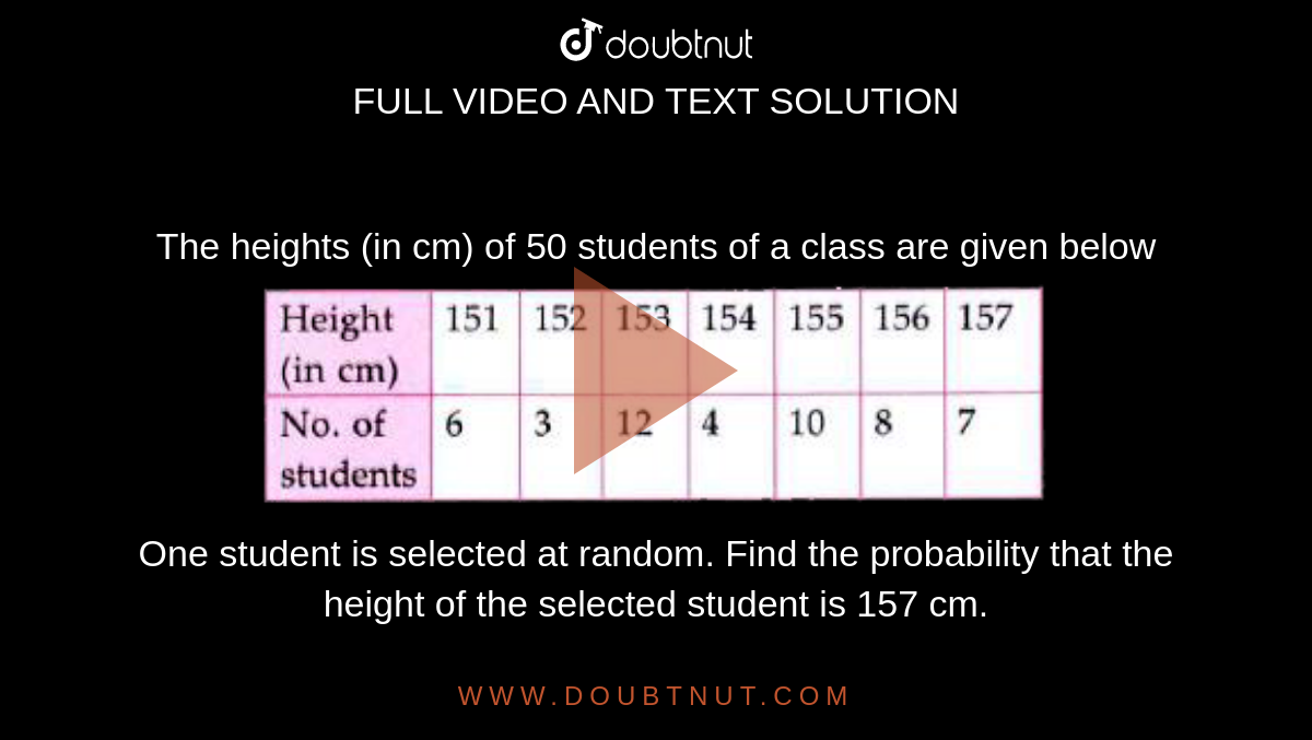 The heights (in cm) of 50 students of a class are given below<br> <img src="https://doubtnut-static.s.llnwi.net/static/physics_images/MTG_FOU_COU_MAT_IX_C15_E02_024_Q01.png" width="80%"><br> One student is selected at random. Find the probability that the height of the selected student is 157 cm.