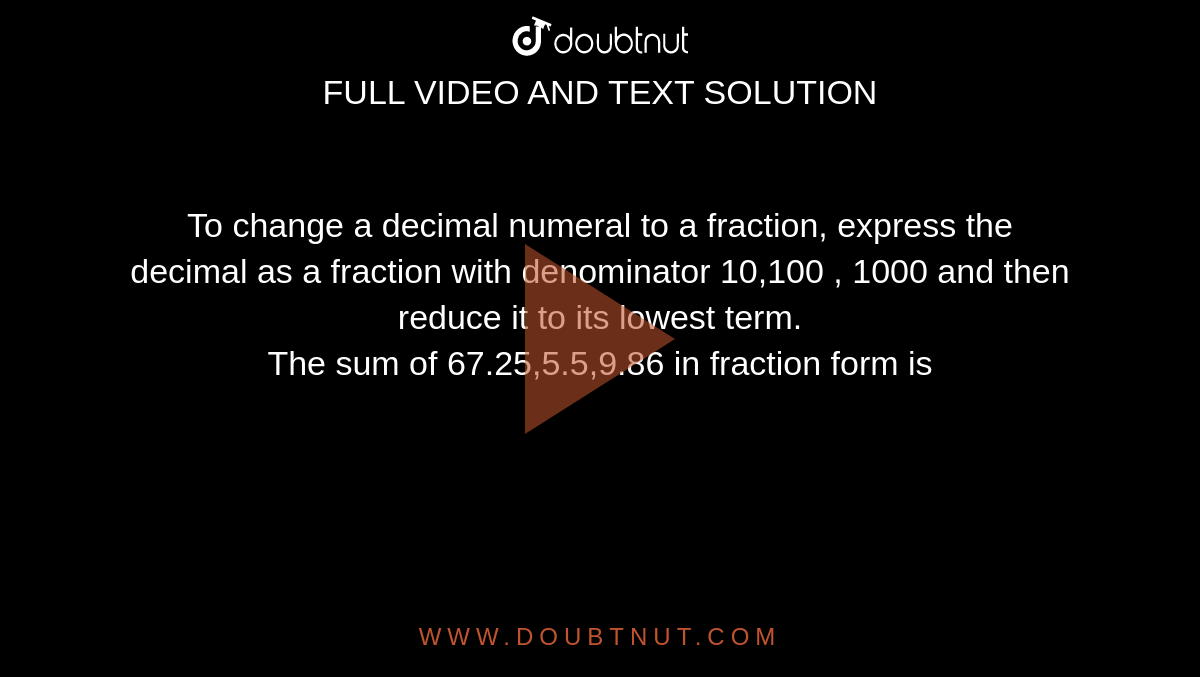 To change a decimal numeral to a fraction, express the decimal as a fraction with denominator 10,100 , 1000 and then reduce it to its lowest term. <br>  The sum of 67.25,5.5,9.86 in fraction form is 