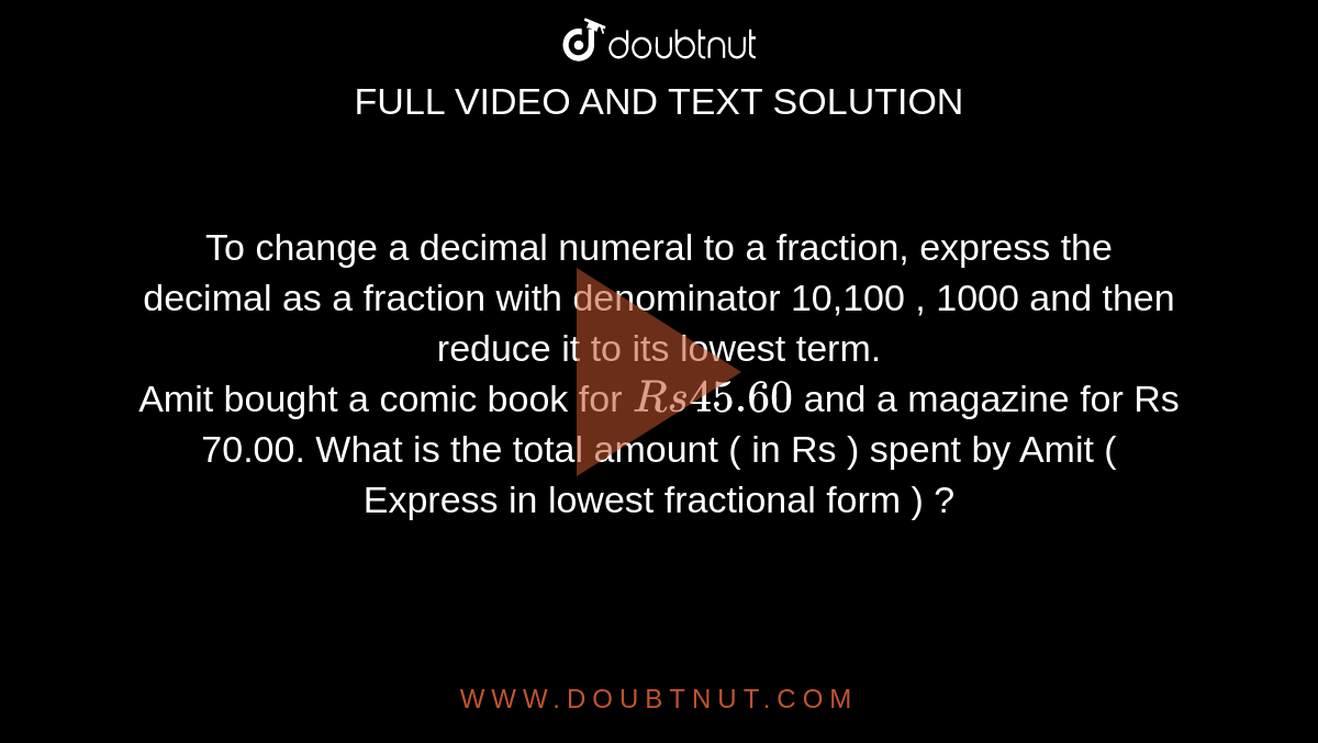 To change a decimal numeral to a fraction, express the decimal as a fraction with denominator 10,100 , 1000 and then reduce it to its lowest term. <br>  Amit bought a comic book for `Rs 45.60` and a magazine for Rs 70.00. What is the total amount ( in Rs ) spent by Amit ( Express in lowest fractional  form ) ? 