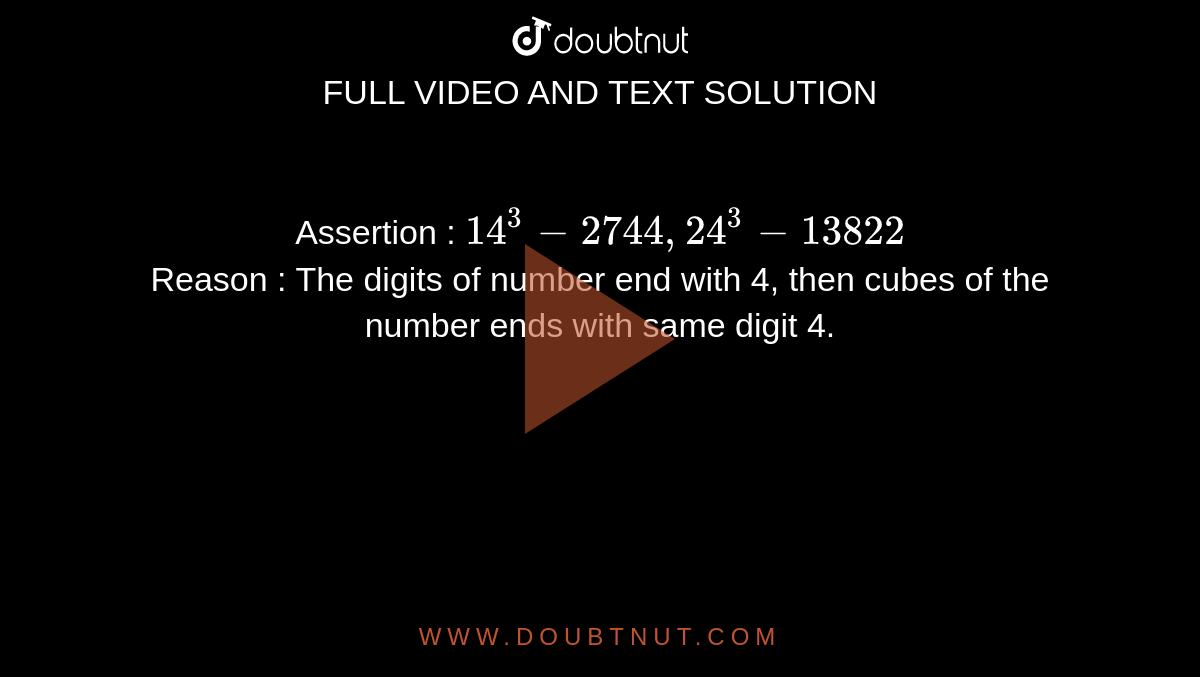 Assertion : `14^(3)-2744, 24^(3)-13822` <br> Reason : The digits of number end with 4, then cubes of the number ends with same digit 4.