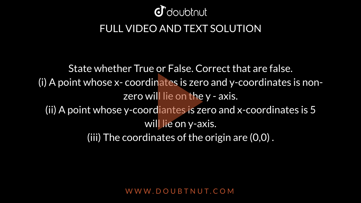 State whether True or False. Correct that are false.  <br> (i) A point whose x- coordinates is zero and y-coordinates is non-zero will lie on the y - axis. <br> (ii)  A point whose y-coordiantes is zero and x-coordinates  is 5 will lie on y-axis. <br> (iii)  The coordinates of the origin are (0,0) . 