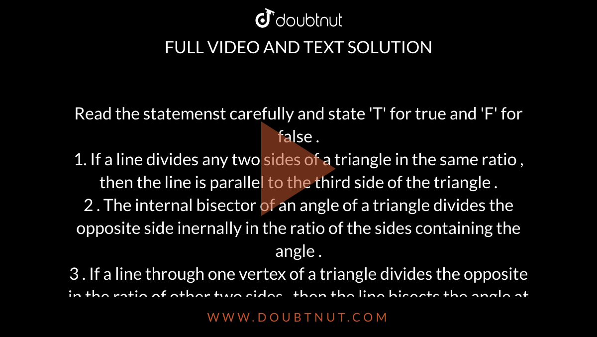 Read the statemenst  carefully and state 'T' for true  and 'F' for false .  <br> 1. If a line  divides  any  two sides of a triangle in the same   ratio , then the line is parallel  to the  third side  of the triangle .  <br> 2 . The internal bisector of an angle of a triangle  divides the opposite side inernally  in the ratio  of the sides  containing the angle .  <br> 3 . If a line through one vertex of a triangle divides the opposite in the ratio  of other  two sides  , then the line bisects the angle at the vertex .  <br>  4.Any line parallel to the parallel sides dividesproportionally . <br> 5.  Two times the sum of  the squares  of the sides of a triangle is equal  to four  times the sum of the squares of the medians of the triangle . 