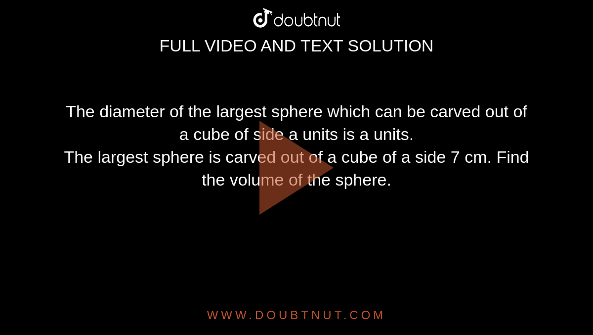 The diameter of the largest sphere which can be carved out of a cube of side a units is a units. <br> The largest sphere is carved out of a cube of a side 7 cm. Find the volume of the sphere.