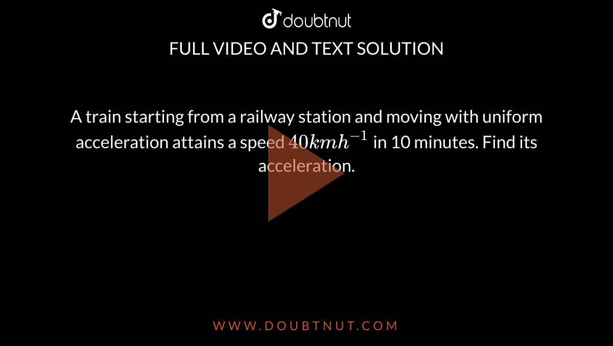 A train starting from a railway station and moving with uniform acceleration attains a speed `40 kmh^(-1)` in 10 minutes. Find  its acceleration.