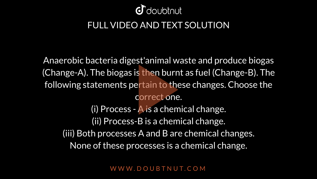 Anaerobic bacteria digest'animal waste and produce biogas (Change-A). The  biogas is then burnt as fuel (Change-B). The following statements pertain  to these changes. Choose the correct one. (i) Process - A is