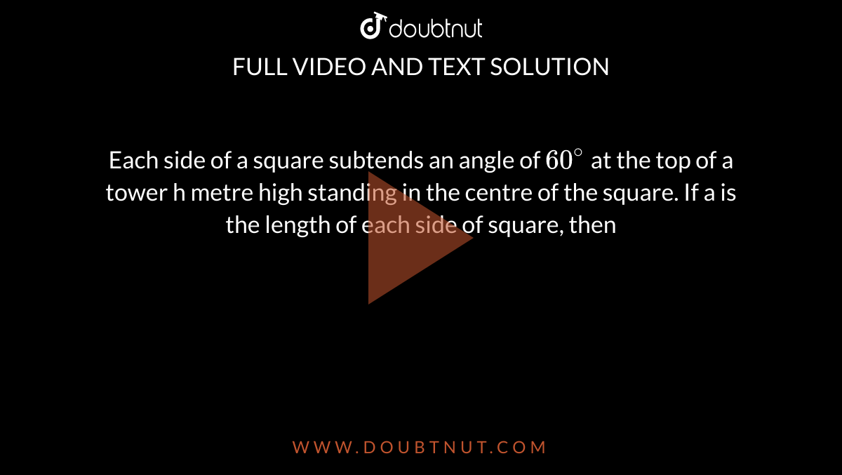 Each side of a square subtends an angle of `60^@` at the top of a tower h metre high standing in the centre of the square. If a is the length of each side of square, then 