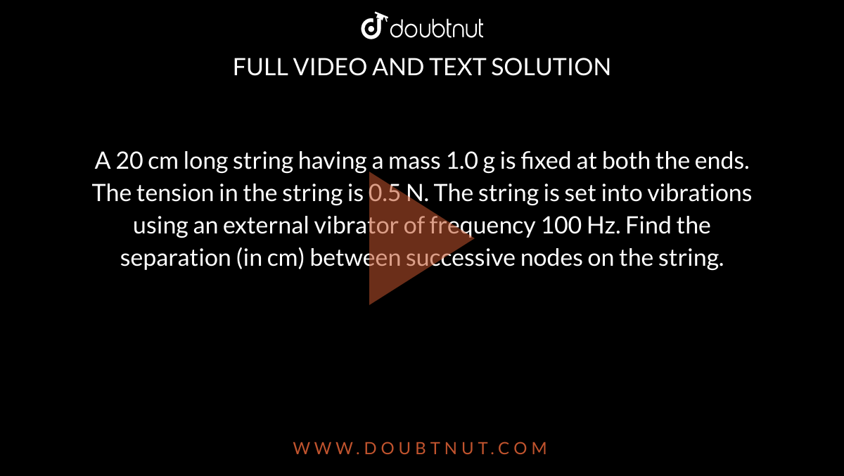A 20 cm long string having a mass 1.0 g is fixed at both the ends. The tension in the string is 0.5 N. The string is set into vibrations using an external vibrator of frequency 100 Hz. Find the separation (in cm) between successive nodes on the string.