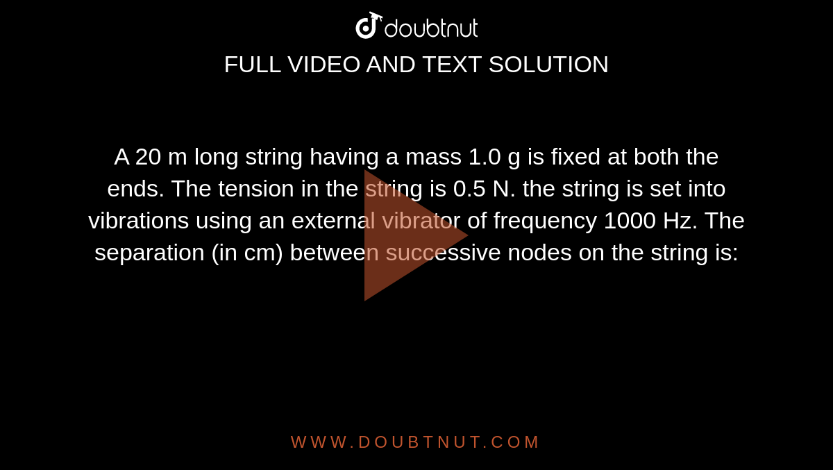 A 20 m long string having a mass 1.0 g is fixed at both the ends. The tension in the string is 0.5 N. the string is set into vibrations using an external vibrator of frequency 1000 Hz. The separation (in cm) between successive nodes on the string is: