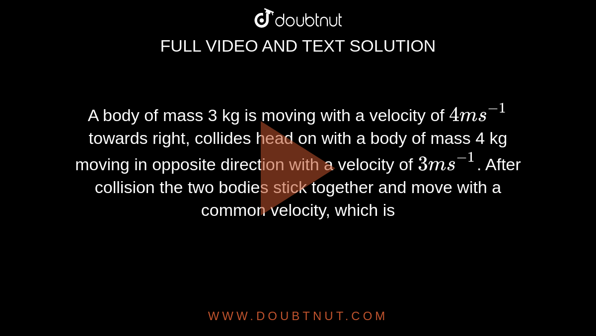 A body of mass 3 kg is moving with a velocity of `4 ms^(-1)` towards right, collides head on with a body of mass 4 kg moving in opposite direction with a velocity of `3 ms^(-1)`. After collision the two bodies stick together and move with a common velocity, which is 