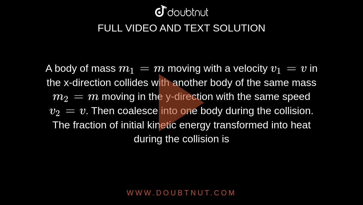 A body of mass `m_1 = m`  moving with a velocity `v_1 = v` in the x-direction collides with another body of the same mass `m_2 = m` moving in the y-direction with the same speed `v_2 = v`. Then coalesce into one body during the collision. <br> The fraction of initial kinetic energy transformed into heat during the collision is 