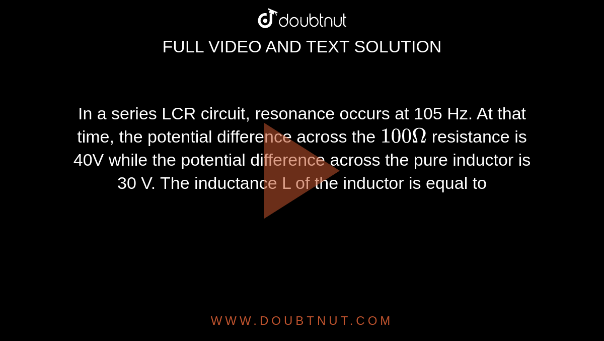 In a series LCR circuit, resonance occurs at 105 Hz. At that time, the potential difference across the `100 Omega` resistance is 40V while the potential difference across the pure inductor is 30 V. The inductance L of the inductor is equal to 