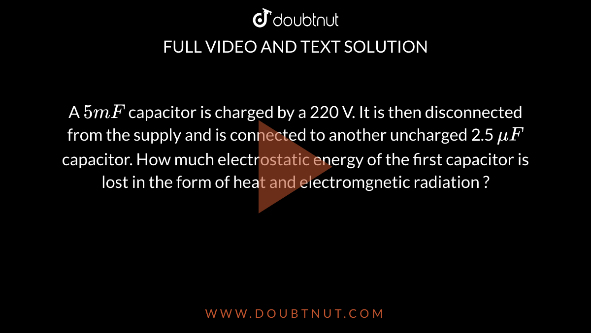 A `5m F` capacitor is charged by a 220 V. It is then disconnected from the supply and is connected to another uncharged 2.5 `mu F` capacitor. How much electrostatic energy of the first capacitor is lost in the form of heat and electromgnetic radiation ? 