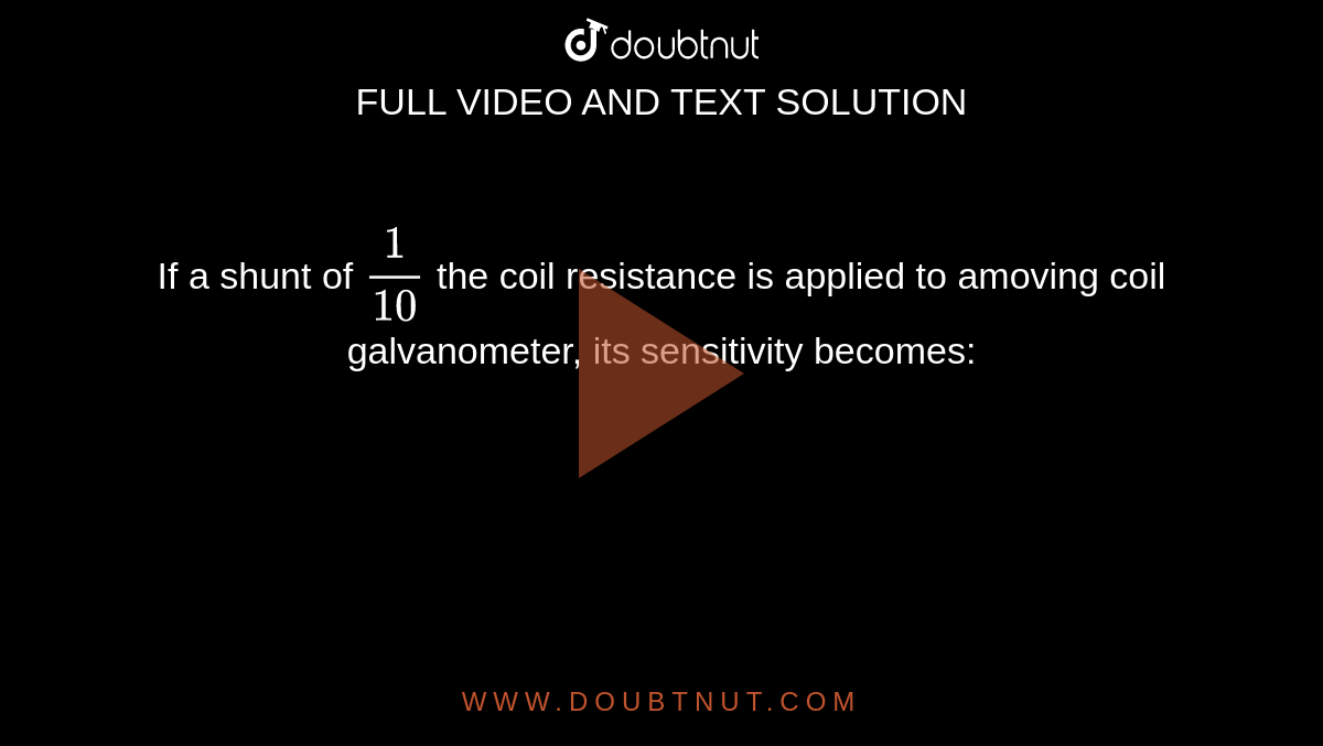 If a shunt of `1/10` the coil resistance is applied to amoving coil galvanometer, its sensitivity becomes: 