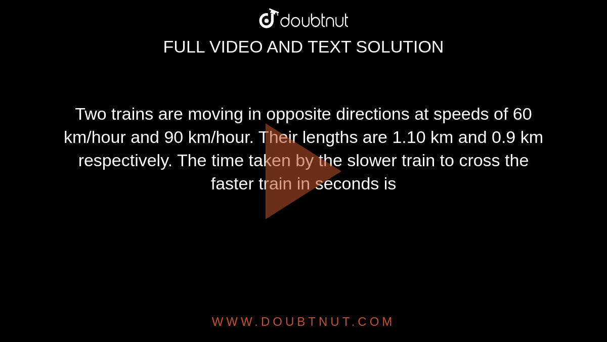 Two trains are moving in opposite directions at speeds of 60 km/hour and 90 km/hour. Their lengths are 1.10 km and 0.9 km respectively. The time taken by the slower train to cross the faster train in seconds is