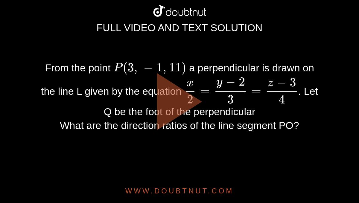 From the point `P(3,-1,11)` a perpendicular is drawn on the line L given by the equation `x/2=(y-2)/3=(z-3)/4`. Let Q be the foot of the perpendicular <br> What are the direction ratios of the line segment PO?