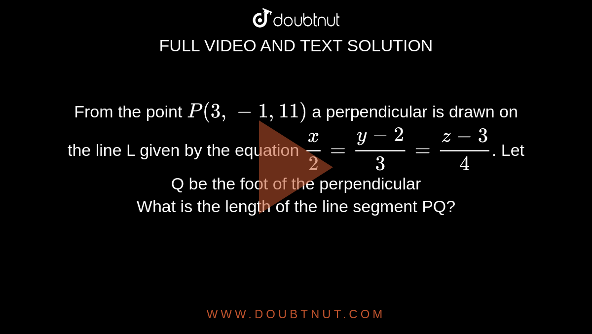 From the point `P(3,-1,11)` a perpendicular is drawn on the line L given by the equation `x/2=(y-2)/3=(z-3)/4`. Let Q be the foot of the perpendicular <br> What is the length of the  line segment PQ? 