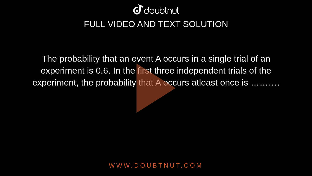 The probability that an event A occurs in a single trial of an experiment is 0.6. In the first three independent trials of the experiment, the probability that A occurs atleast once is ………. 
