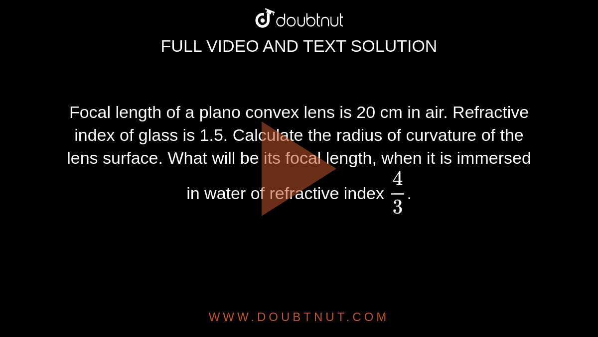Focal length of a plano convex lens is 20 cm in air. Refractive index of glass is 1.5. Calculate the radius of curvature of the lens surface. What will be its focal length, when it is immersed in water of refractive index `4/3`.