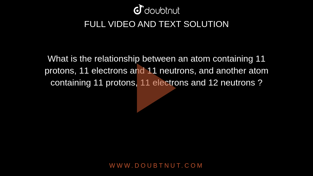 What is the relationship between an atom containing 11 protons, 11 electrons and 11 neutrons, and another
atom containing 11 protons, 11 electrons and 12 neutrons ?