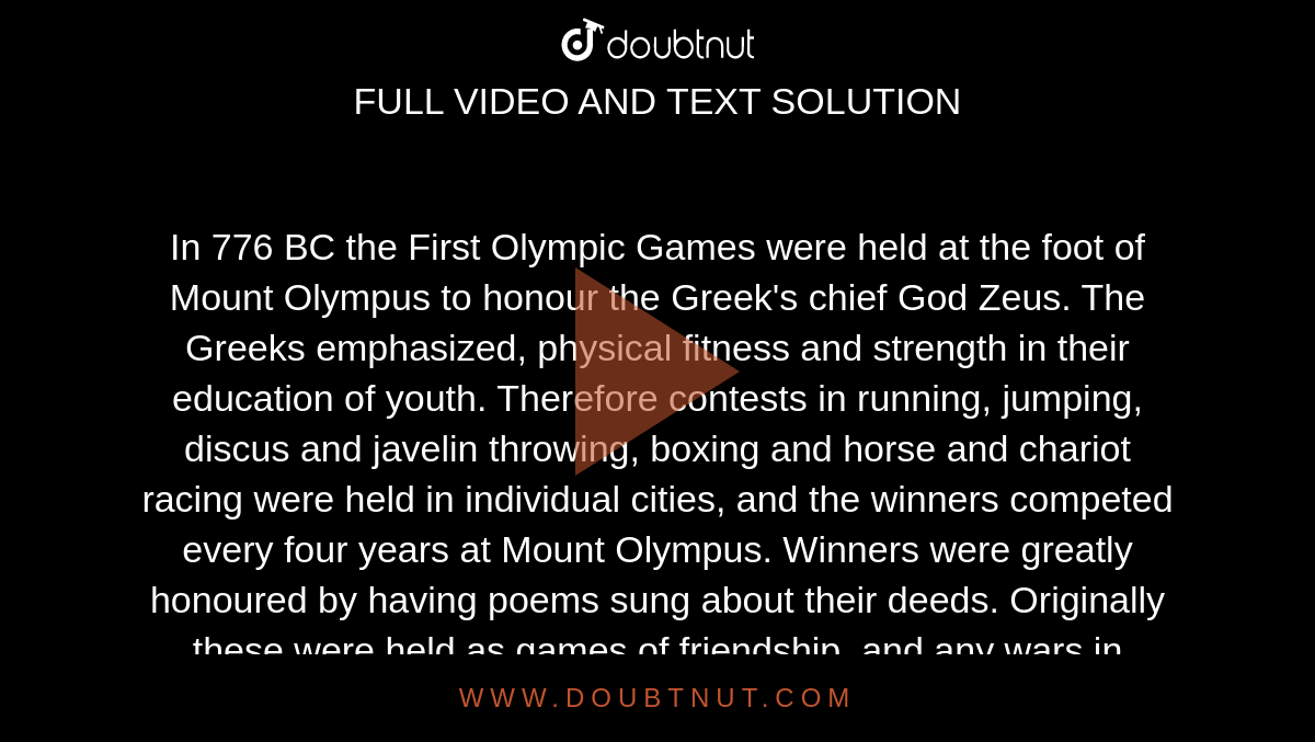 In 776 BC, the First Olympic Games were held at the foot of Mount Olympus  to honour the Greek's chief God Zeus. The Greeks emphasized, physical  fitness and strength in their education
