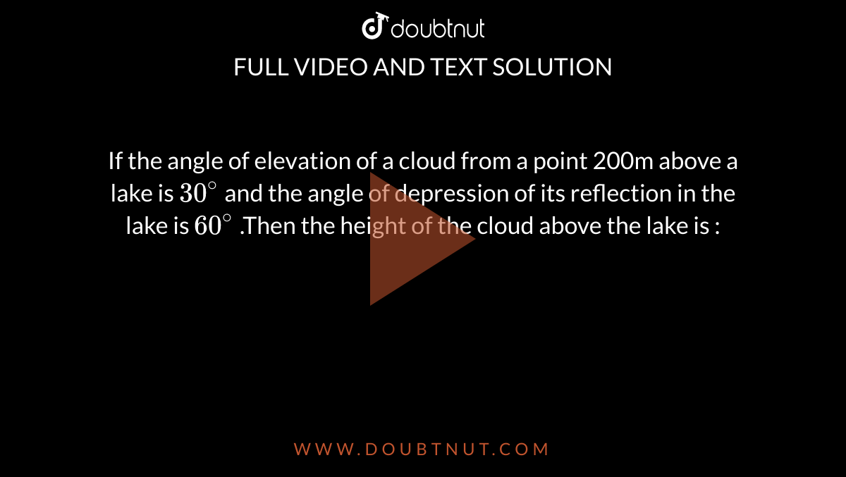 If the angle of elevation of a cloud from a point 200m above a lake is `30^(@)` and the angle of depression of its reflection in the lake is `60^(@)` .Then the height of the cloud above the lake is : 