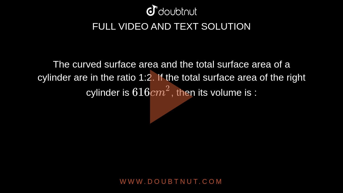 The curved surface area and the total surface area of a cylinder are in the ratio 1:2. If the total surface area of the right cylinder is `616 cm^(2)`, then its volume is :