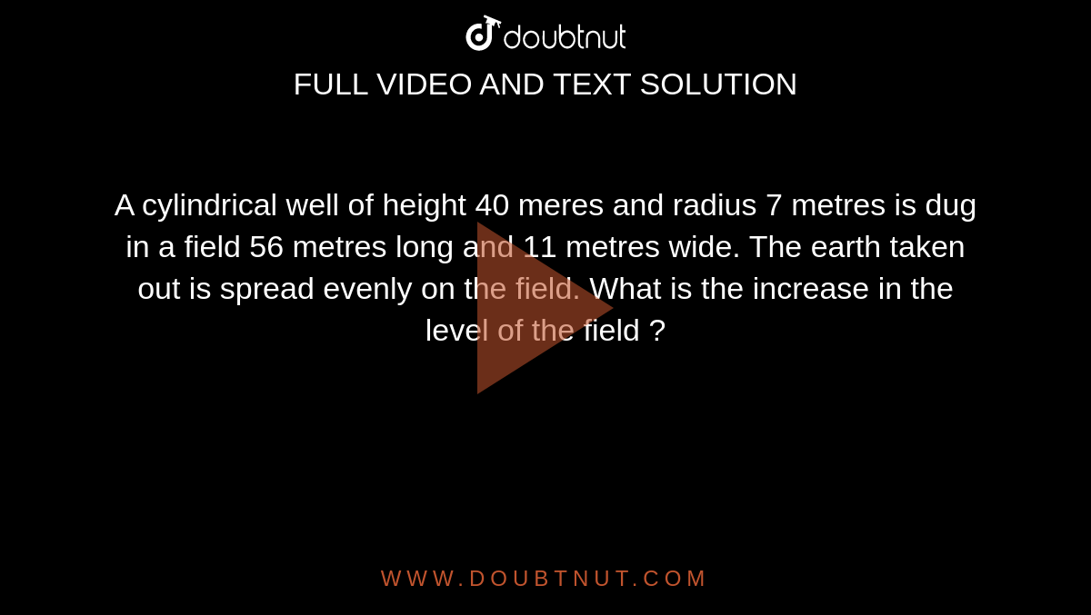 A cylindrical well of height 40 meres and radius 7 metres is dug in a field 56 metres long and 11 metres wide. The earth taken out is spread evenly on the field. What is the increase in the level of the field ?