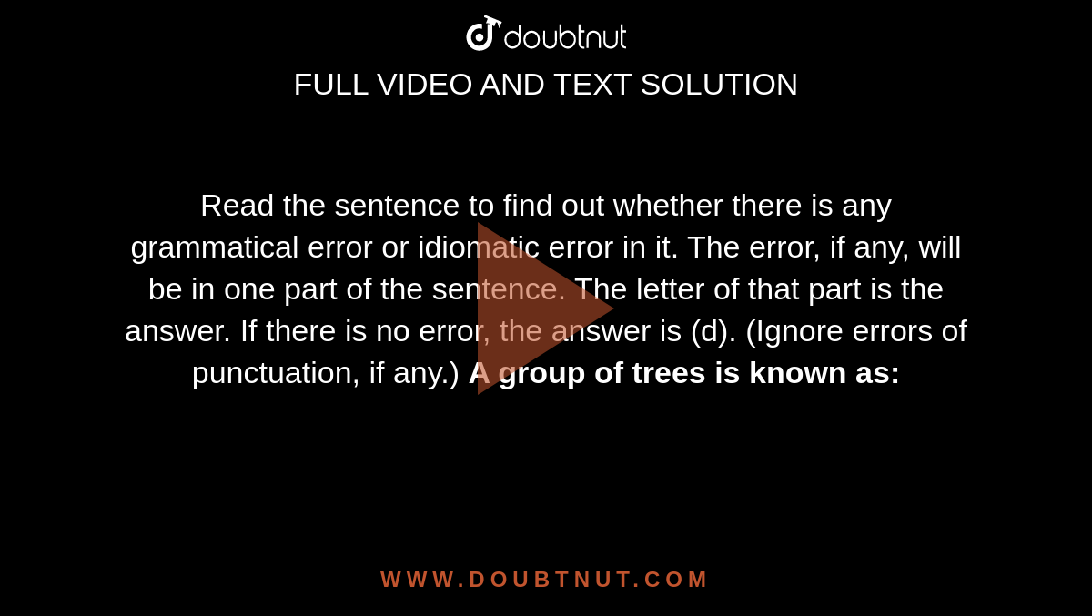 Read the sentence to find out whether there is any grammatical error or idiomatic error in it. The error, if any, will be in one part of the sentence. The letter of that part is the answer. If there is no error, the answer is (d). (Ignore errors of punctuation, if any.) <b> A group of trees is known as: