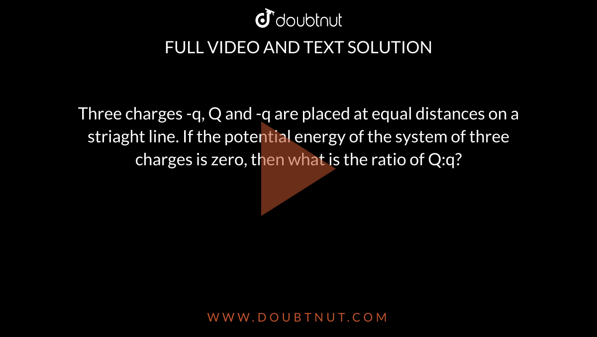 Three charges -q, Q and -q are placed at equal distances on a striaght line. If the potential energy of the system of three charges is zero, then what is the ratio of Q:q?