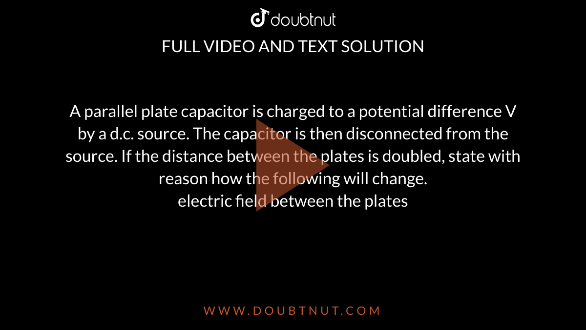 A parallel plate capacitor is charged to a potential difference V by a d.c. source. The capacitor is then disconnected from the source. If the distance between the plates is doubled, state with reason how the following will change. <br> electric field between the plates