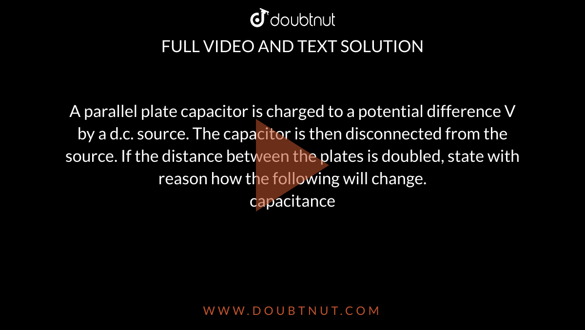 A parallel plate capacitor is charged to a potential difference V by a d.c. source. The capacitor is then disconnected from the source. If the distance between the plates is doubled, state with reason how the following will change. <br> capacitance 