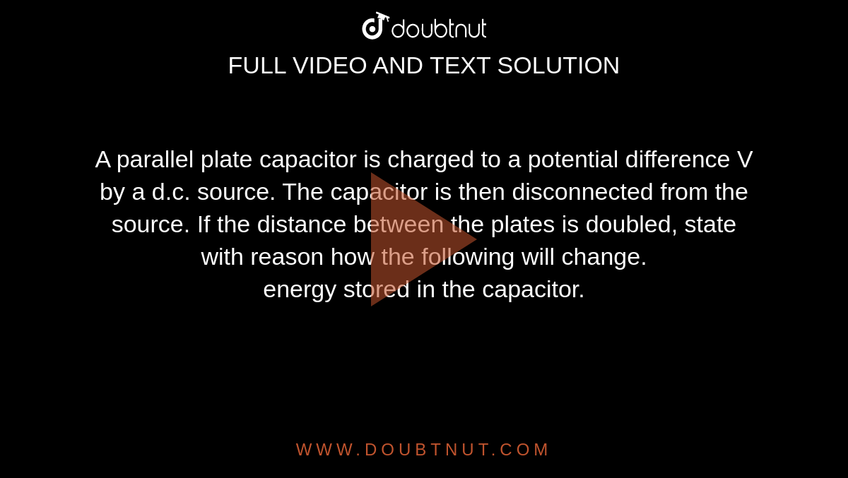 A parallel plate capacitor is charged to a potential difference V by a d.c. source. The capacitor is then disconnected from the source. If the distance between the plates is doubled, state with reason how the following will change. <br> energy stored in the capacitor.
