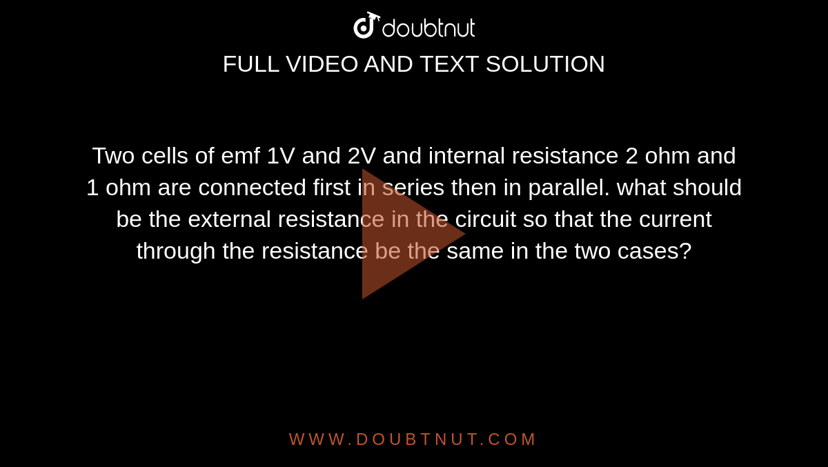Two cells of emf 1V and 2V and internal resistance 2 ohm and 1 ohm are connected first in series then in parallel. what should be the external resistance in the circuit so that the current through the resistance be the same in the two cases?