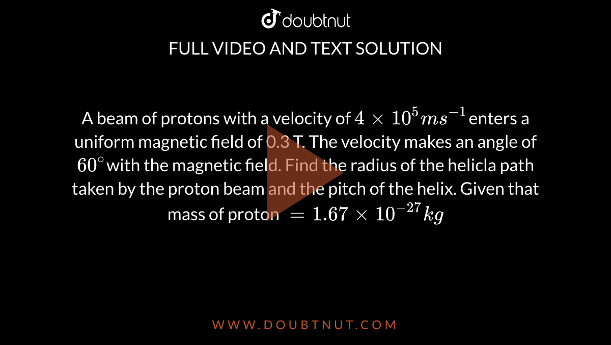 A beam of protons with a velocity of `4 xx 10 ^5 ms^(-1) `enters a uniform magnetic field of 0.3 T. The velocity makes an angle of `60^@ `with the magnetic field. Find the radius of the helicla path taken by the proton beam and the pitch of the helix. Given that mass of proton ` = 1.67 xx 10^-27kg`