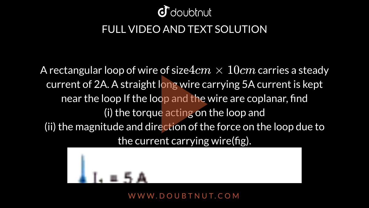 A rectangular loop of wire of size`4 cm xx 10 cm` carries a steady current of 2A. A straight long wire carrying 5A current is kept near the loop If the loop and the wire are coplanar, find <br> (i) the torque acting on the loop and <br> (ii) the magnitude and direction of the force on the loop due to the current carrying wire(fig). <br> <img src="https://doubtnut-static.s.llnwi.net/static/physics_images/MDN_SKG_PHY_XII_P1_U03_C03_S01_019_Q01.png" width="80%">