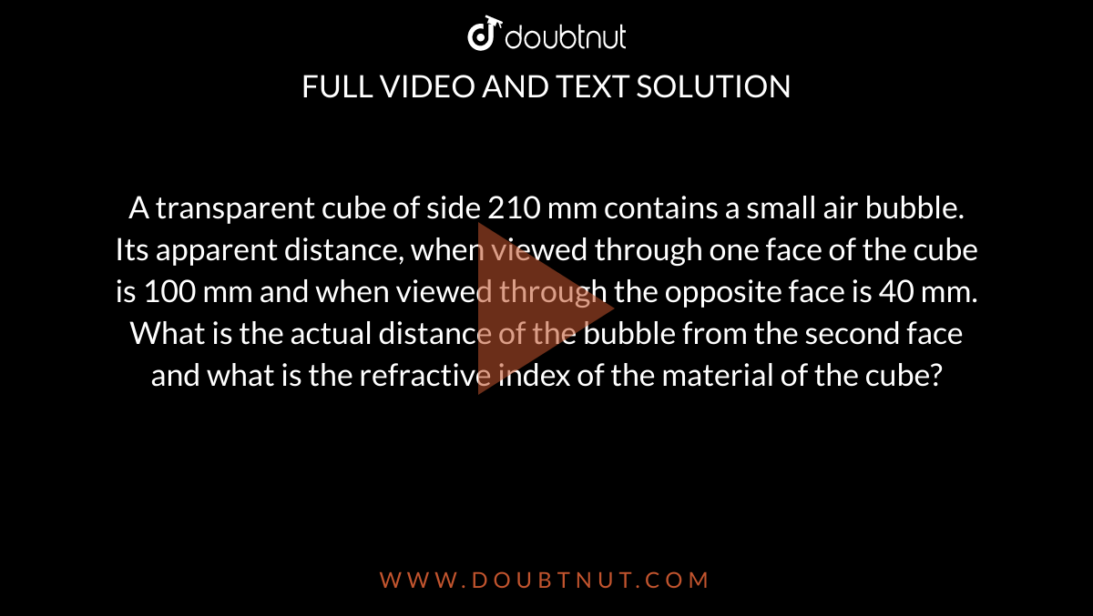 A transparent cube of side 210 mm contains a small air bubble. Its apparent distance, when viewed through one face of the cube is 100 mm and when viewed through the opposite face is 40 mm. What is the actual distance of the bubble from the second face and what is the refractive index of the material of the cube?