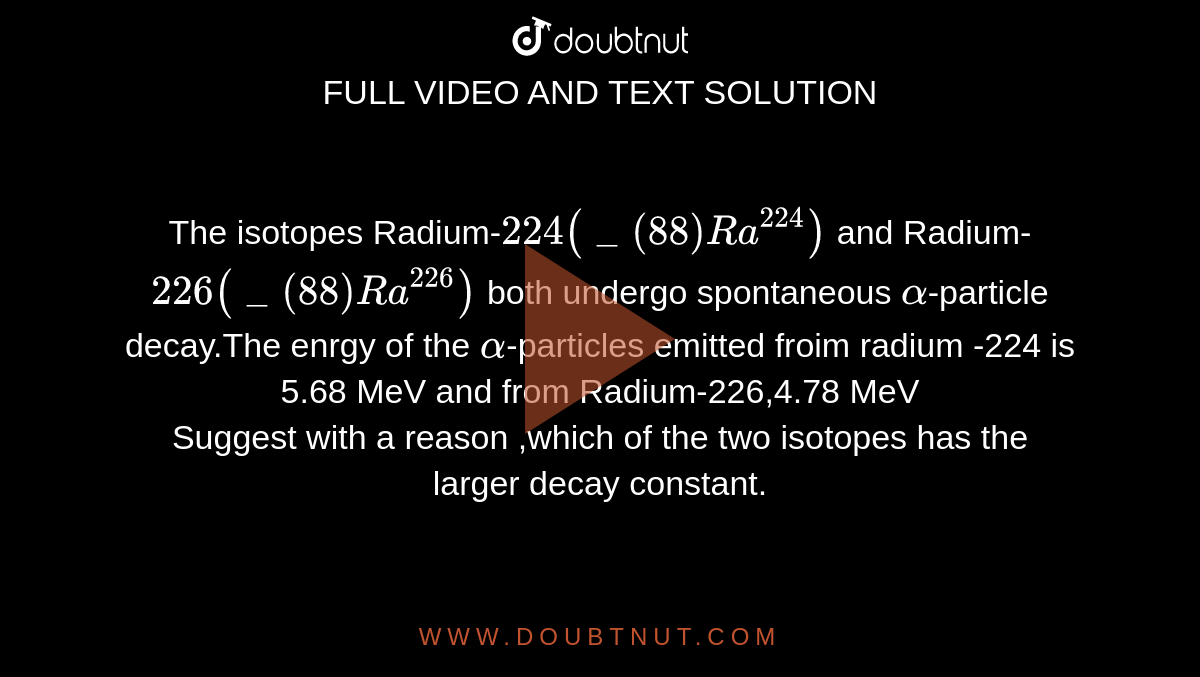 The isotopes Radium-`224(_(88)Ra^(224))` and Radium-`226(_(88)Ra^(226))` both undergo spontaneous `alpha`-particle decay.The enrgy of the `alpha`-particles emitted froim radium -224 is 5.68 MeV and from Radium-226,4.78 MeV<br>Suggest with a reason ,which of the two isotopes has the larger decay constant.
