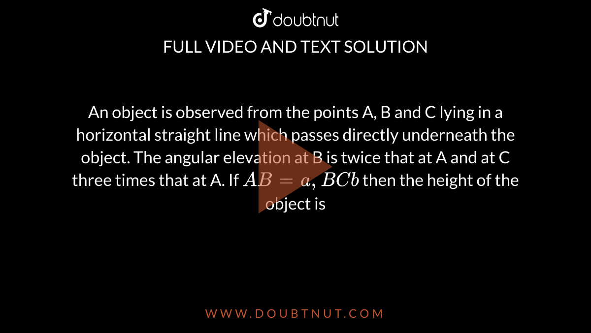 An object is observed from the points A, B and C lying in a horizontal straight line which passes directly underneath the object. The angular elevation at B is twice that at A and at C three times that at A. If `AB = a, BC b` then the height of the object is