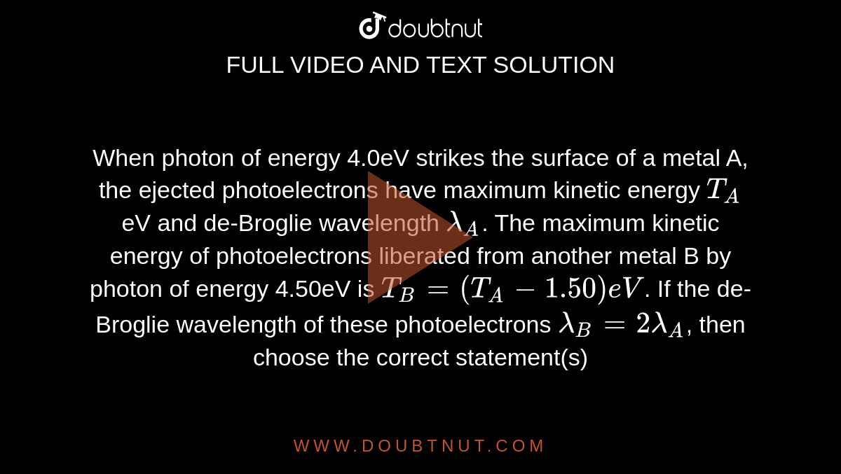 When photon of energy 4.0eV strikes the surface of a metal A, the ejected photoelectrons have maximum kinetic energy `T_(A)` eV and de-Broglie wavelength `lamda_(A)`. The maximum kinetic energy of photoelectrons liberated from another metal B by photon of energy 4.50eV is `T_(B)= (T_(A)-1.50)eV`. If the de-Broglie wavelength of these photoelectrons `lamda_(B)=2lamda_(A)`, then choose the correct statement(s)